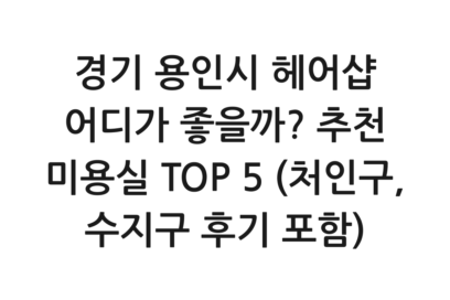 경기 용인시 헤어샵 어디가 좋을까? 추천 미용실 TOP 5 (처인구, 수지구 후기 포함)